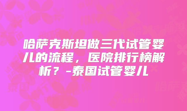 哈萨克斯坦做三代试管婴儿的流程，医院排行榜解析？-泰国试管婴儿