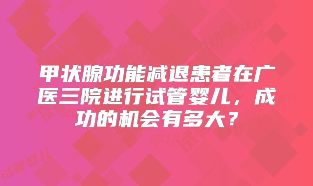 甲状腺功能减退患者在广医三院进行试管婴儿，成功的机会有多大？