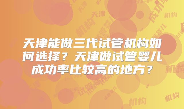 天津能做三代试管机构如何选择?天津做试管婴儿成功率比较高的地方?