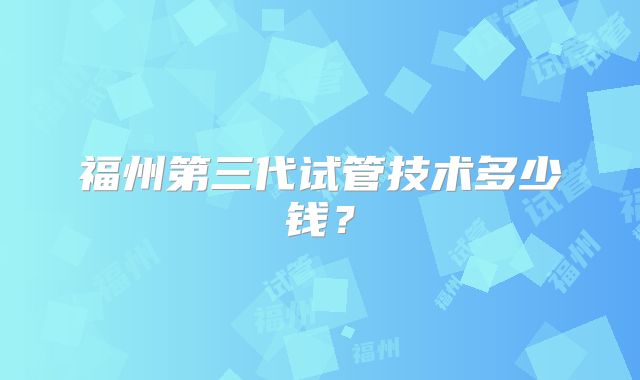福州第三代试管技术多少钱？
