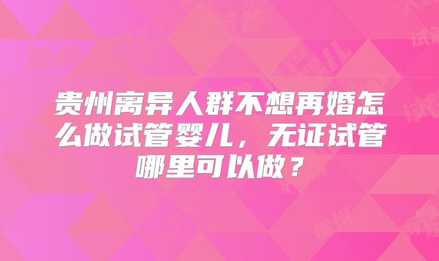 贵州离异人群不想再婚怎么做试管婴儿，无证试管哪里可以做？