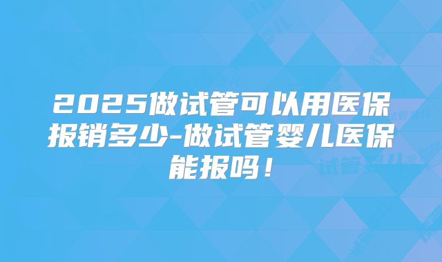 2025做试管可以用医保报销多少-做试管婴儿医保能报吗！