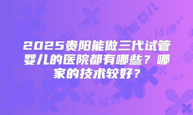 2025贵阳能做三代试管婴儿的医院都有哪些？哪家的技术较好？
