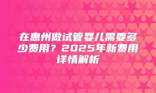 在惠州做试管婴儿需要多少费用？2025年新费用详情解析