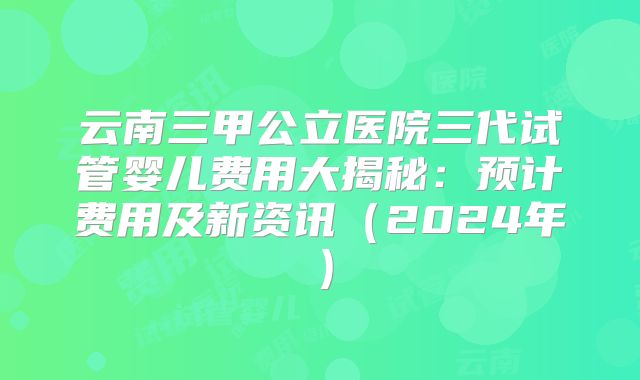 云南三甲公立医院三代试管婴儿费用大揭秘：预计费用及新资讯（2024年）