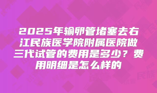 2025年输卵管堵塞去右江民族医学院附属医院做三代试管的费用是多少?费用明细是怎么样的