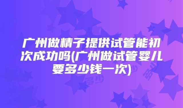 广州做精子提供试管能初次成功吗(广州做试管婴儿要多少钱一次)
