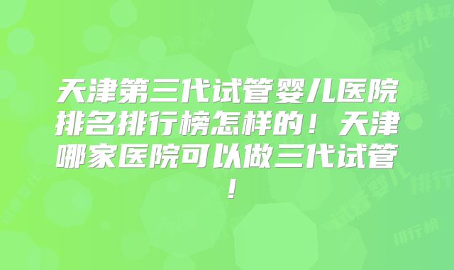天津第三代试管婴儿医院排名排行榜怎样的！天津哪家医院可以做三代试管！