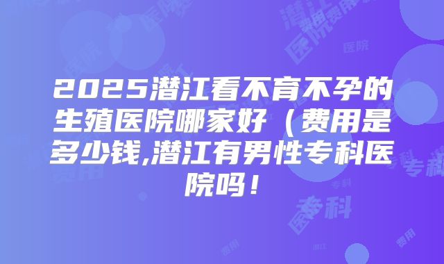 2025潜江看不育不孕的生殖医院哪家好(费用是多少钱,潜江有男性专科医院吗!
