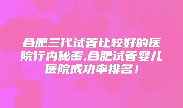 合肥三代试管比较好的医院行内秘密,合肥试管婴儿医院成功率排名！