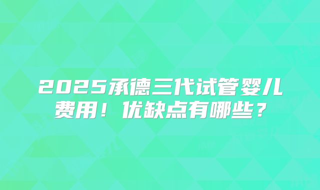 2025承德三代试管婴儿费用！优缺点有哪些？