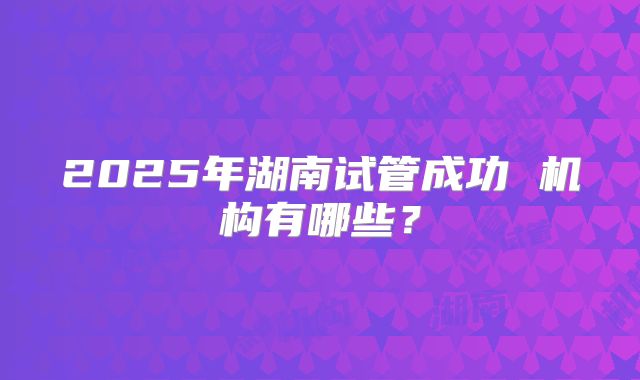 2025年湖南试管成功 机构有哪些？