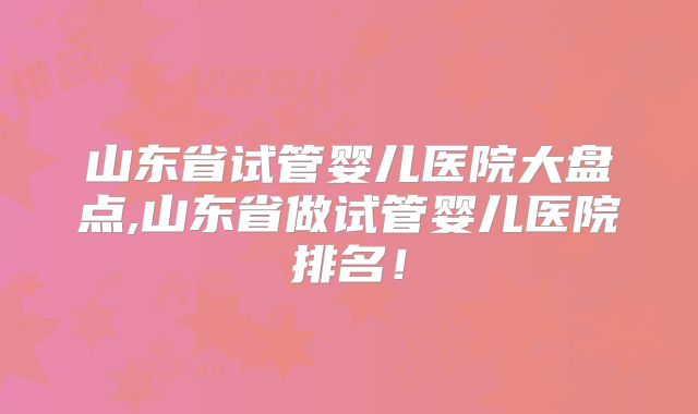 山东省试管婴儿医院大盘点,山东省做试管婴儿医院排名！