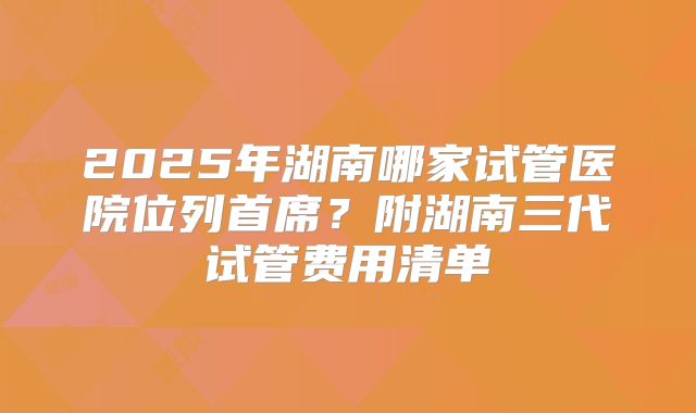 2025年湖南哪家试管医院位列首席？附湖南三代试管费用清单