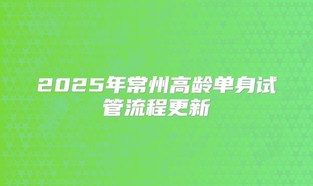 2025年常州高龄单身试管流程更新