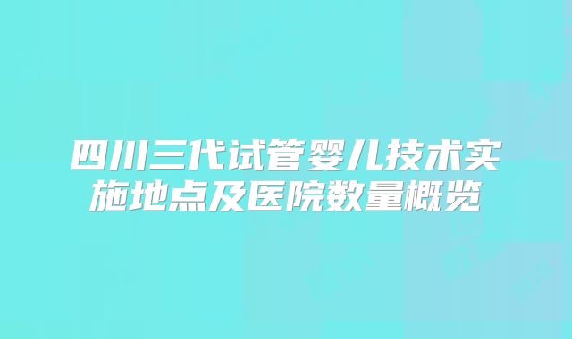 四川三代试管婴儿技术实施地点及医院数量概览