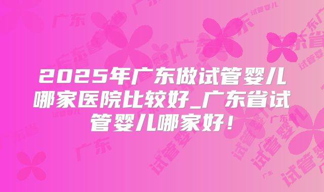2025年广东做试管婴儿哪家医院比较好_广东省试管婴儿哪家好！