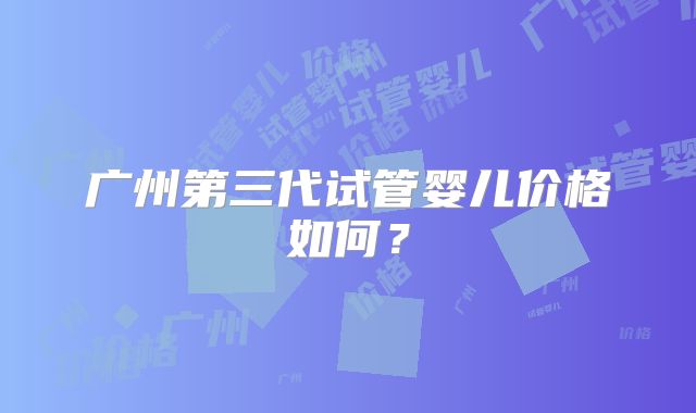 广州第三代试管婴儿价格如何？