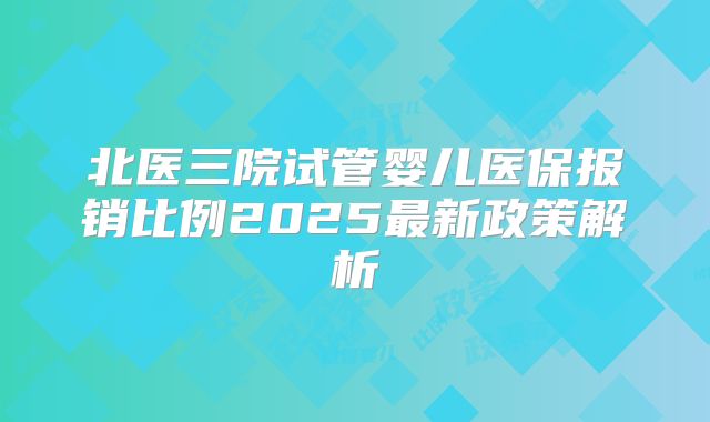北医三院试管婴儿医保报销比例2025最新政策解析