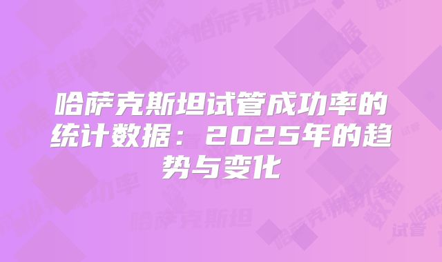哈萨克斯坦试管成功率的统计数据：2025年的趋势与变化