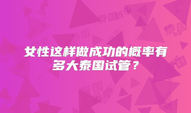 女性这样做成功的概率有多大泰国试管？