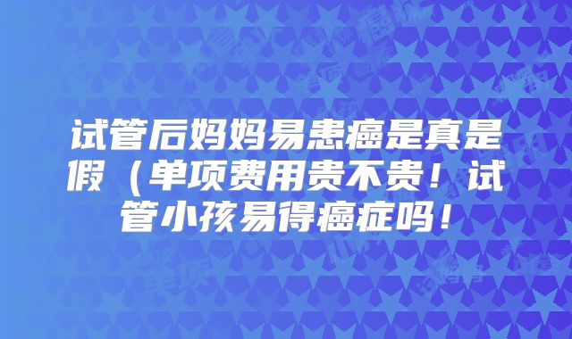 试管后妈妈易患癌是真是假(单项费用贵不贵!试管小孩易得癌症吗!