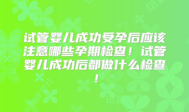 试管婴儿成功受孕后应该注意哪些孕期检查!试管婴儿成功后都做什么检查!
