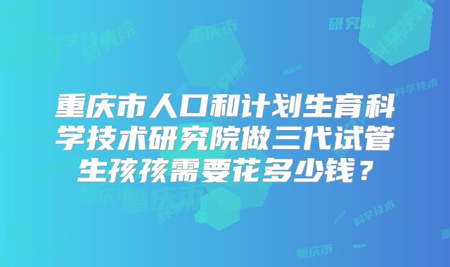 重庆市人口和计划生育科学技术研究院做三代试管生孩孩需要花多少钱?