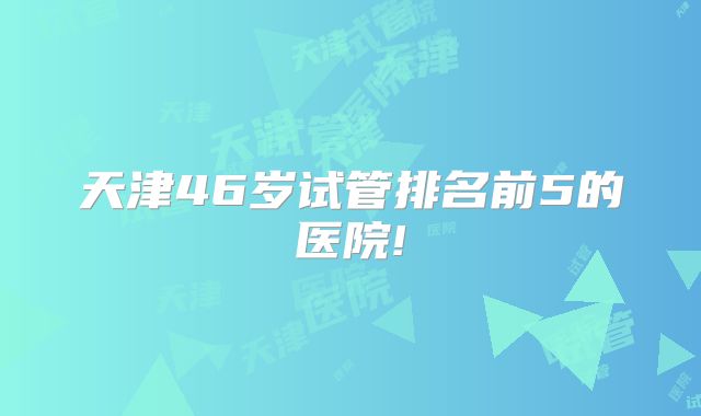 天津46岁试管排名前5的医院!