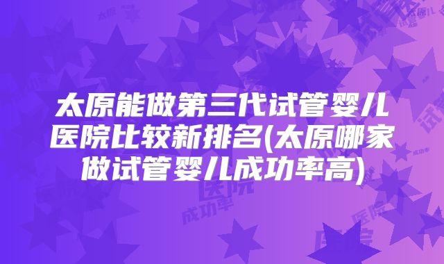 太原能做第三代试管婴儿医院比较新排名(太原哪家做试管婴儿成功率高)