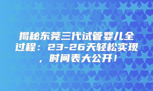 揭秘东莞三代试管婴儿全过程:23-26天轻松实现,时间表大公开!
