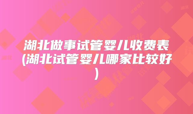 湖北做事试管婴儿收费表(湖北试管婴儿哪家比较好)