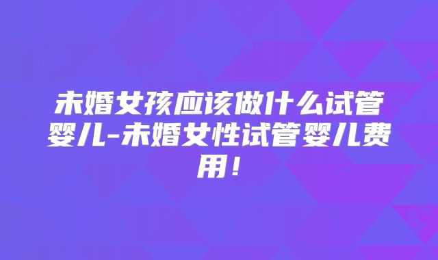 未婚女孩应该做什么试管婴儿-未婚女性试管婴儿费用！