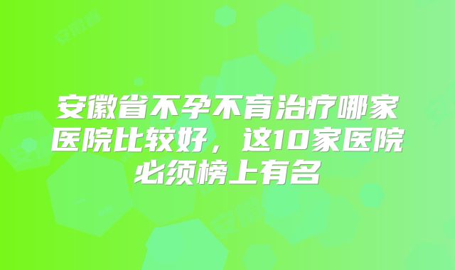 安徽省不孕不育治疗哪家医院比较好,这10家医院必须榜上有名