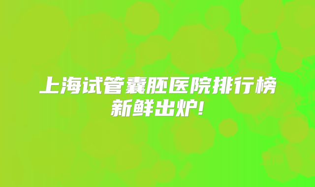上海试管囊胚医院排行榜新鲜出炉!