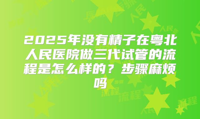2025年没有精子在粤北人民医院做三代试管的流程是怎么样的?步骤麻烦吗