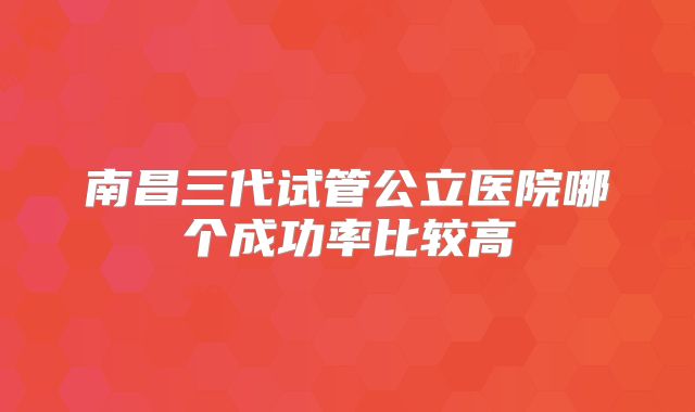 南昌三代试管公立医院哪个成功率比较高