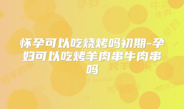 怀孕可以吃烧烤吗初期-孕妇可以吃烤羊肉串牛肉串吗