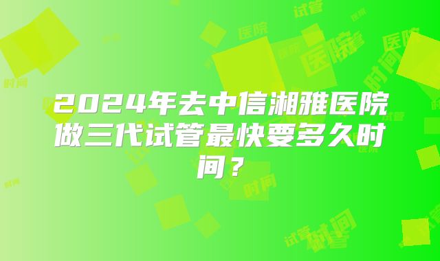 2024年去中信湘雅医院做三代试管最快要多久时间？