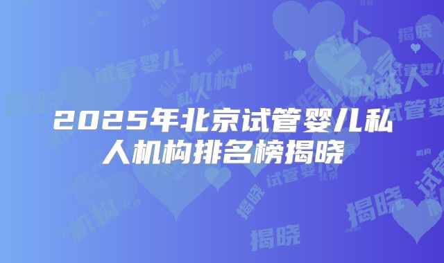 2025年北京试管婴儿私人机构排名榜揭晓