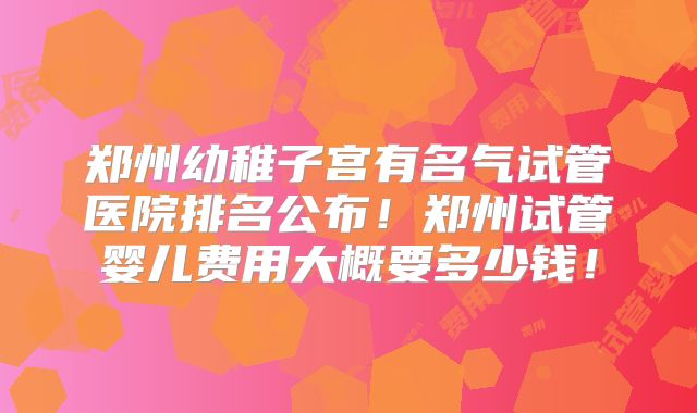 郑州幼稚子宫有名气试管医院排名公布!郑州试管婴儿费用大概要多少钱!