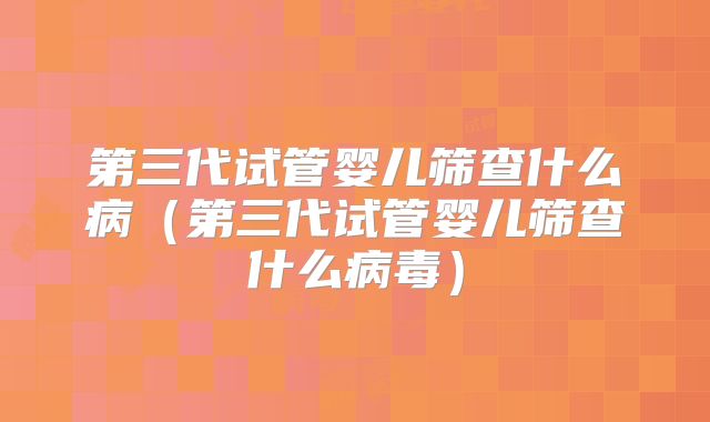 第三代试管婴儿筛查什么病(第三代试管婴儿筛查什么病毒)