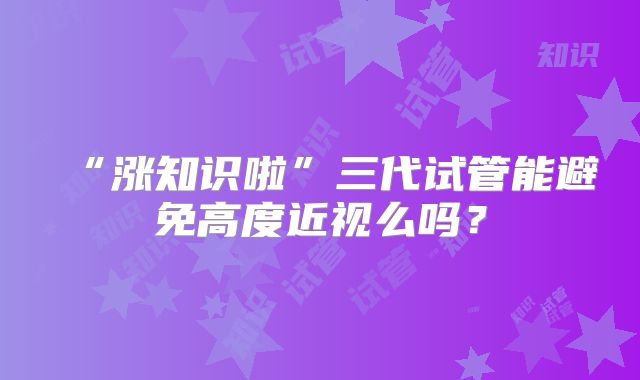 “涨知识啦”三代试管能避免高度近视么吗?