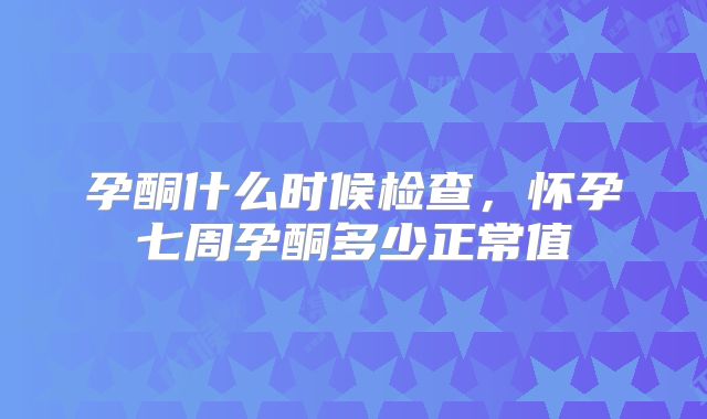 孕酮什么时候检查,怀孕七周孕酮多少正常值