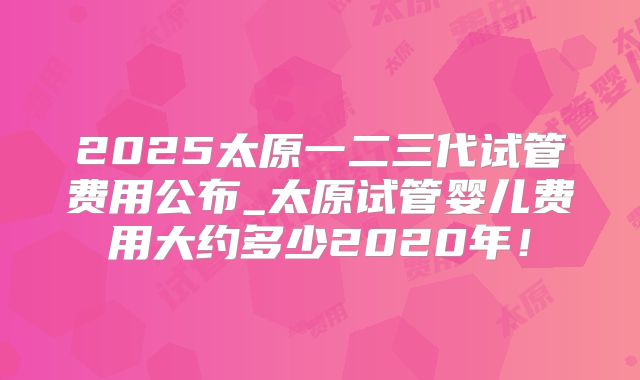 2025太原一二三代试管费用公布_太原试管婴儿费用大约多少2020年!