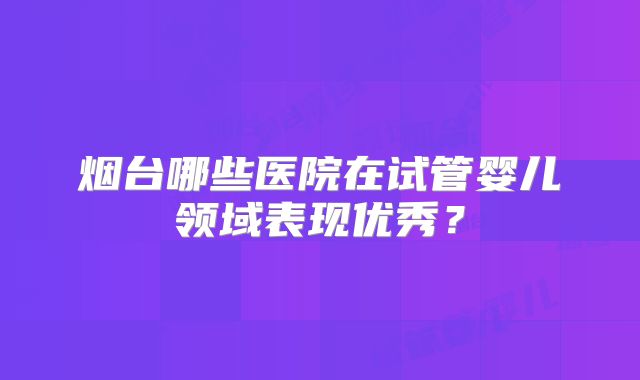 烟台哪些医院在试管婴儿领域表现优秀？