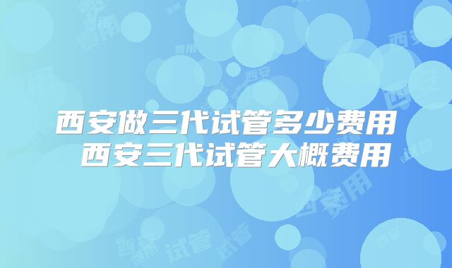 西安做三代试管多少费用 西安三代试管大概费用