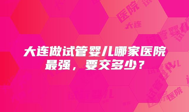 大连做试管婴儿哪家医院最强，要交多少？