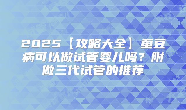 2025【攻略大全】蚕豆病可以做试管婴儿吗？附做三代试管的推荐