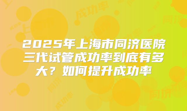 2025年上海市同济医院三代试管成功率到底有多大?如何提升成功率
